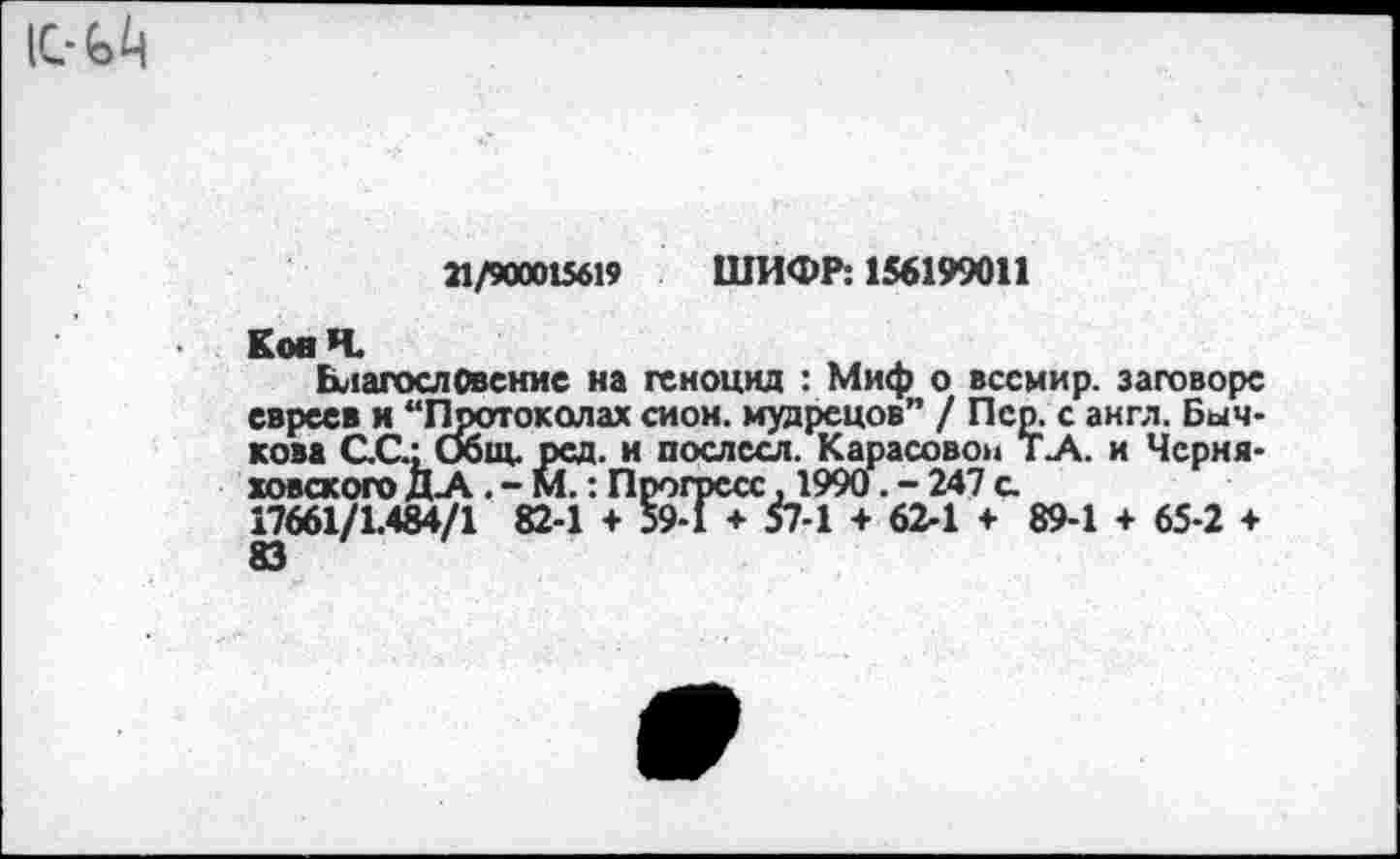 ﻿21/900015619 ШИФР: 156199011
КовН.
Благословение на геноцид : Миф о вссмир. заговоре евреев и “Протоколах сиои. мудрецов” / Пер. с англ. Бычкова СС.: Общ. рсд. и послссл. Карасовон Т.А. и Черняховского Д-А. - М.: Прогресс, 1990. - 247 с.
17661/1.484/1 82-1 + 59-1 + 57-1 + 62-1 + 89-1 + 65-2 ♦